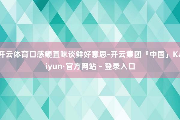 开云体育口感鲠直味谈鲜好意思-开云集团「中国」Kaiyun·官方网站 - 登录入口