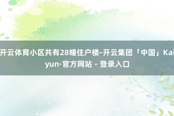 开云体育小区共有28幢住户楼-开云集团「中国」Kaiyun·官方网站 - 登录入口