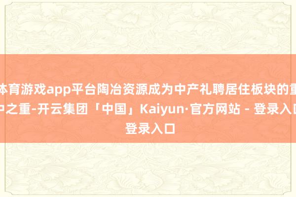 体育游戏app平台陶冶资源成为中产礼聘居住板块的重中之重-开云集团「中国」Kaiyun·官方网站 - 登录入口