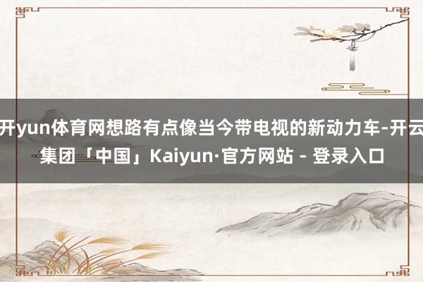 开yun体育网想路有点像当今带电视的新动力车-开云集团「中国」Kaiyun·官方网站 - 登录入口