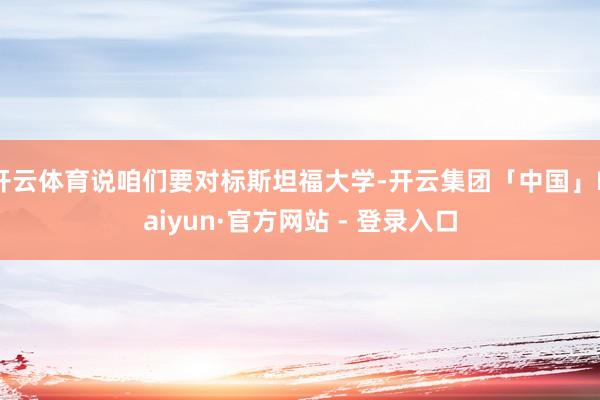 开云体育说咱们要对标斯坦福大学-开云集团「中国」Kaiyun·官方网站 - 登录入口