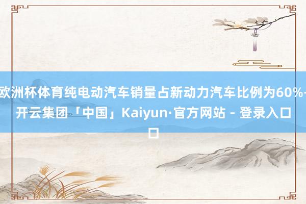 欧洲杯体育纯电动汽车销量占新动力汽车比例为60%-开云集团「中国」Kaiyun·官方网站 - 登录入口
