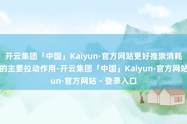 开云集团「中国」Kaiyun·官方网站更好推崇消耗对经济增长的主要拉动作用-开云集团「中国」Kaiyun·官方网站 - 登录入口