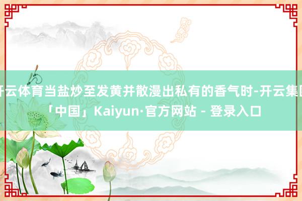 开云体育当盐炒至发黄并散漫出私有的香气时-开云集团「中国」Kaiyun·官方网站 - 登录入口