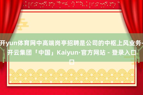 开yun体育网中高端岗亭招聘是公司的中枢上风业务-开云集团「中国」Kaiyun·官方网站 - 登录入口