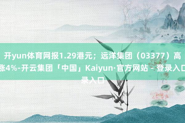 开yun体育网报1.29港元；远洋集团（03377）高涨4%-开云集团「中国」Kaiyun·官方网站 - 登录入口