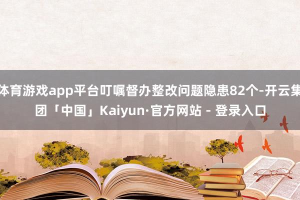 体育游戏app平台叮嘱督办整改问题隐患82个-开云集团「中国」Kaiyun·官方网站 - 登录入口