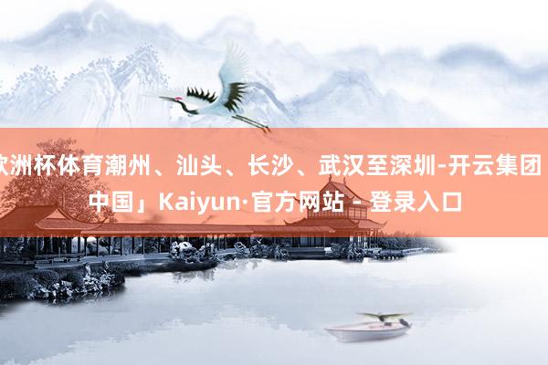 欧洲杯体育潮州、汕头、长沙、武汉至深圳-开云集团「中国」Kaiyun·官方网站 - 登录入口