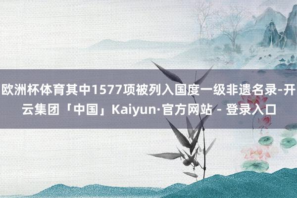 欧洲杯体育其中1577项被列入国度一级非遗名录-开云集团「中国」Kaiyun·官方网站 - 登录入口