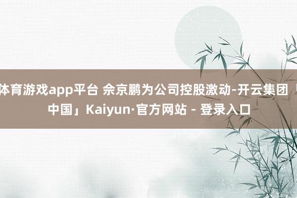 体育游戏app平台 佘京鹏为公司控股激动-开云集团「中国」Kaiyun·官方网站 - 登录入口