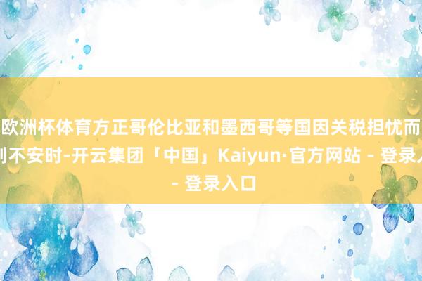 欧洲杯体育　　方正哥伦比亚和墨西哥等国因关税担忧而感到不安时-开云集团「中国」Kaiyun·官方网站 - 登录入口