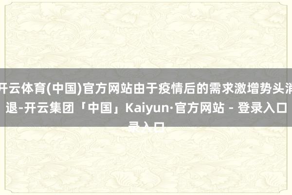 开云体育(中国)官方网站由于疫情后的需求激增势头消退-开云集团「中国」Kaiyun·官方网站 - 登录入口