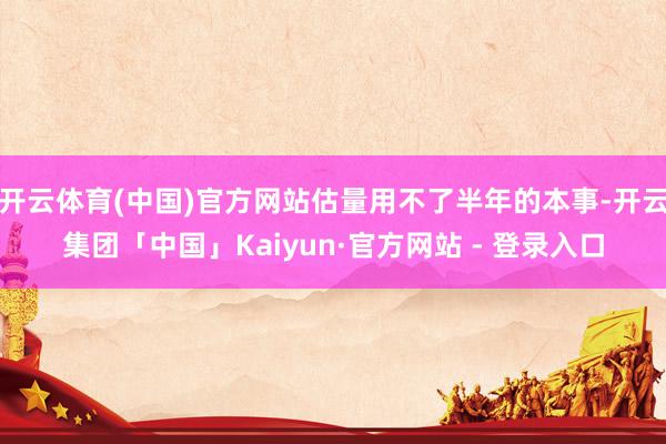 开云体育(中国)官方网站估量用不了半年的本事-开云集团「中国」Kaiyun·官方网站 - 登录入口
