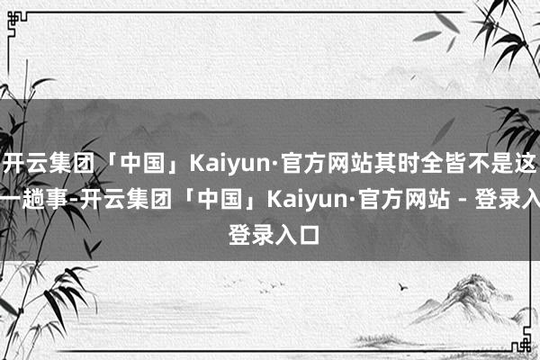 开云集团「中国」Kaiyun·官方网站其时全皆不是这样一趟事-开云集团「中国」Kaiyun·官方网站 - 登录入口