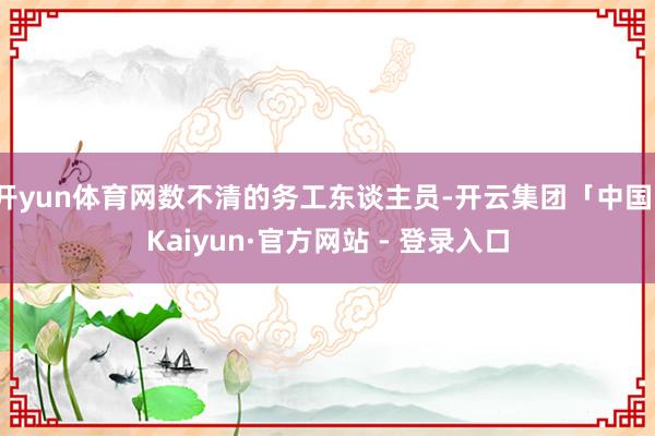 开yun体育网数不清的务工东谈主员-开云集团「中国」Kaiyun·官方网站 - 登录入口