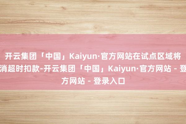 开云集团「中国」Kaiyun·官方网站在试点区域将全面取消超时扣款-开云集团「中国」Kaiyun·官方网站 - 登录入口