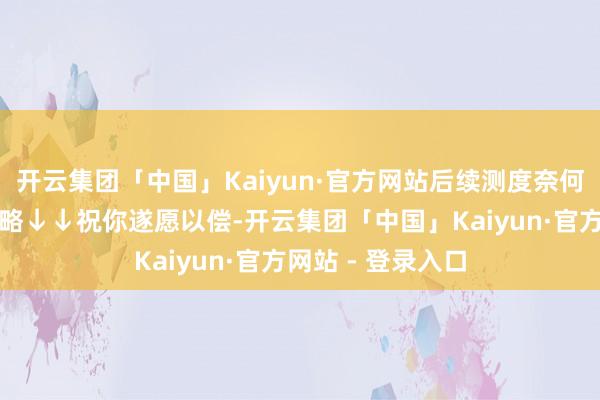 开云集团「中国」Kaiyun·官方网站后续测度奈何作念？戳实用攻略↓↓祝你遂愿以偿-开云集团「中国」Kaiyun·官方网站 - 登录入口