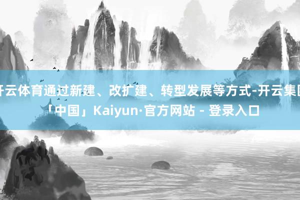 开云体育通过新建、改扩建、转型发展等方式-开云集团「中国」Kaiyun·官方网站 - 登录入口