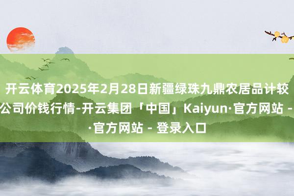 开云体育2025年2月28日新疆绿珠九鼎农居品计较不休有限公司价钱行情-开云集团「中国」Kaiyun·官方网站 - 登录入口