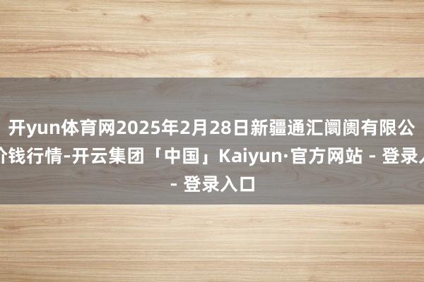 开yun体育网2025年2月28日新疆通汇阛阓有限公司价钱行情-开云集团「中国」Kaiyun·官方网站 - 登录入口