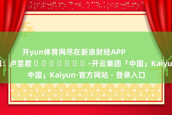 开yun体育网尽在新浪财经APP            						牵累剪辑：卢昱君 							-开云集团「中国」Kaiyun·官方网站 - 登录入口
