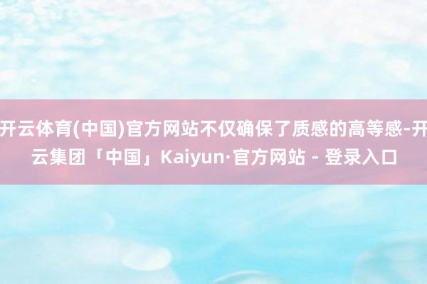 开云体育(中国)官方网站不仅确保了质感的高等感-开云集团「中国」Kaiyun·官方网站 - 登录入口