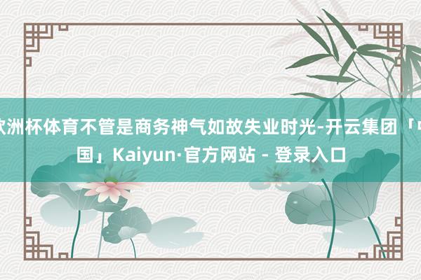 欧洲杯体育不管是商务神气如故失业时光-开云集团「中国」Kaiyun·官方网站 - 登录入口