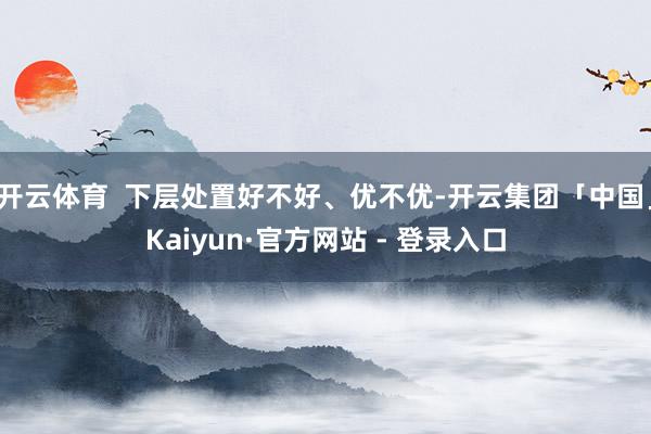 开云体育  下层处置好不好、优不优-开云集团「中国」Kaiyun·官方网站 - 登录入口