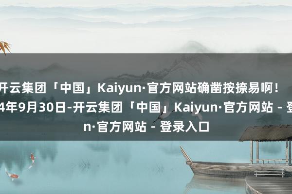 开云集团「中国」Kaiyun·官方网站确凿按捺易啊！        2024年9月30日-开云集团「中国」Kaiyun·官方网站 - 登录入口