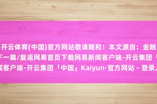 开云体育(中国)官方网站敬请随和！本文源自：金融界作家：公告君/阅读下一篇/复返网易首页下载网易新闻客户端-开云集团「中国」Kaiyun·官方网站 - 登录入口