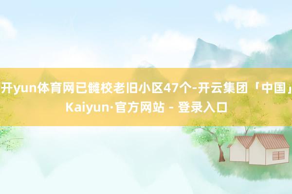 开yun体育网已雠校老旧小区47个-开云集团「中国」Kaiyun·官方网站 - 登录入口