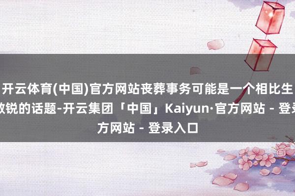 开云体育(中国)官方网站丧葬事务可能是一个相比生分且敏锐的话题-开云集团「中国」Kaiyun·官方网站 - 登录入口