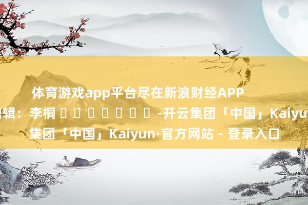 体育游戏app平台尽在新浪财经APP            						背负剪辑：李桐 							-开云集团「中国」Kaiyun·官方网站 - 登录入口