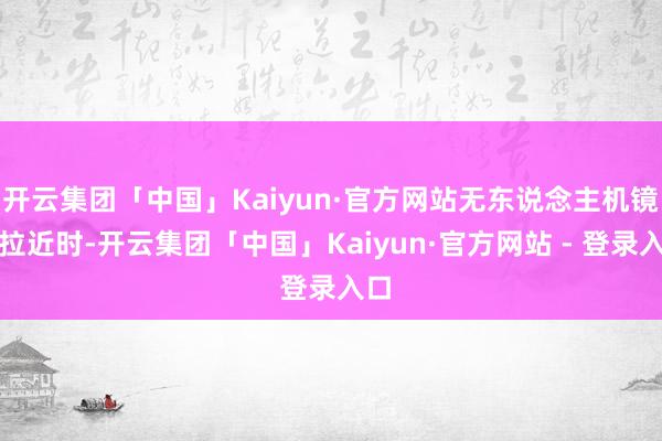 开云集团「中国」Kaiyun·官方网站无东说念主机镜头拉近时-开云集团「中国」Kaiyun·官方网站 - 登录入口