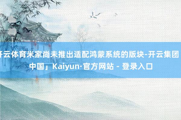 开云体育米家尚未推出适配鸿蒙系统的版块-开云集团「中国」Kaiyun·官方网站 - 登录入口