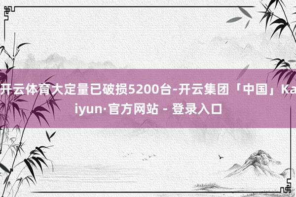 开云体育大定量已破损5200台-开云集团「中国」Kaiyun·官方网站 - 登录入口