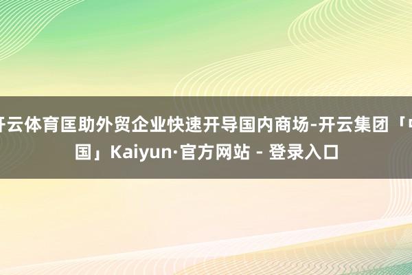 开云体育匡助外贸企业快速开导国内商场-开云集团「中国」Kaiyun·官方网站 - 登录入口
