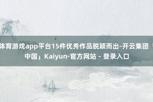 体育游戏app平台15件优秀作品脱颖而出-开云集团「中国」Kaiyun·官方网站 - 登录入口