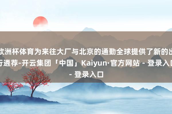 欧洲杯体育为来往大厂与北京的通勤全球提供了新的出行遴荐-开云集团「中国」Kaiyun·官方网站 - 登录入口