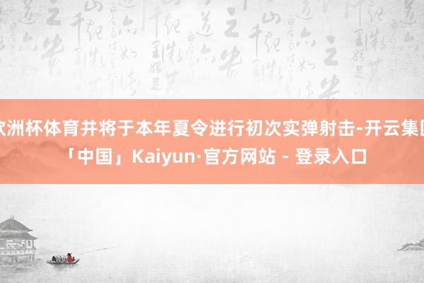 欧洲杯体育并将于本年夏令进行初次实弹射击-开云集团「中国」Kaiyun·官方网站 - 登录入口