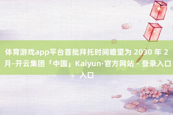 体育游戏app平台首批拜托时间瞻望为 2030 年 2 月-开云集团「中国」Kaiyun·官方网站 - 登录入口