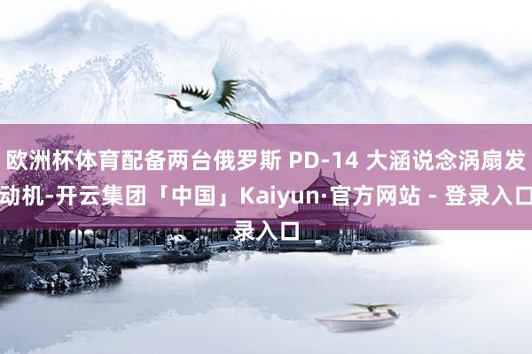 欧洲杯体育配备两台俄罗斯 PD-14 大涵说念涡扇发动机-开云集团「中国」Kaiyun·官方网站 - 登录入口