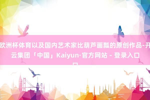 欧洲杯体育以及国内艺术家比葫芦画瓢的原创作品-开云集团「中国」Kaiyun·官方网站 - 登录入口