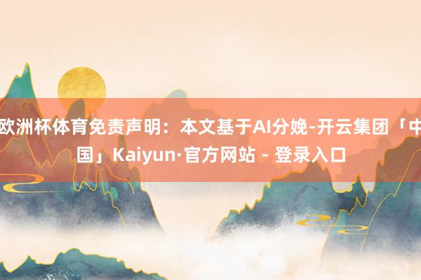 欧洲杯体育免责声明：本文基于AI分娩-开云集团「中国」Kaiyun·官方网站 - 登录入口