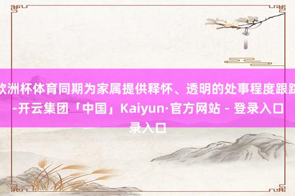 欧洲杯体育同期为家属提供释怀、透明的处事程度跟踪-开云集团「中国」Kaiyun·官方网站 - 登录入口