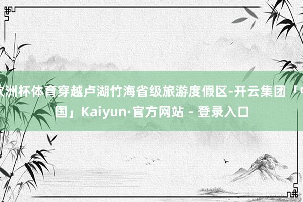 欧洲杯体育穿越卢湖竹海省级旅游度假区-开云集团「中国」Kaiyun·官方网站 - 登录入口