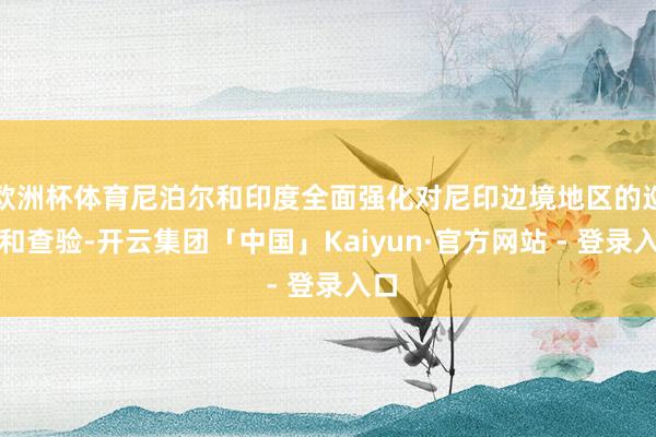 欧洲杯体育尼泊尔和印度全面强化对尼印边境地区的巡视和查验-开云集团「中国」Kaiyun·官方网站 - 登录入口