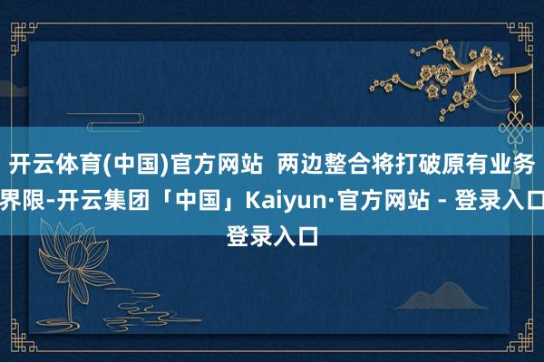开云体育(中国)官方网站  两边整合将打破原有业务界限-开云集团「中国」Kaiyun·官方网站 - 登录入口
