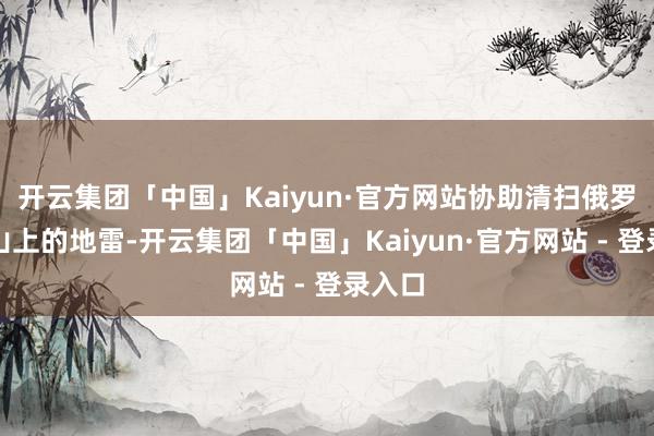 开云集团「中国」Kaiyun·官方网站协助清扫俄罗斯河山上的地雷-开云集团「中国」Kaiyun·官方网站 - 登录入口