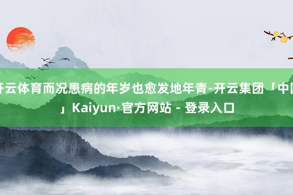 开云体育而况患病的年岁也愈发地年青-开云集团「中国」Kaiyun·官方网站 - 登录入口